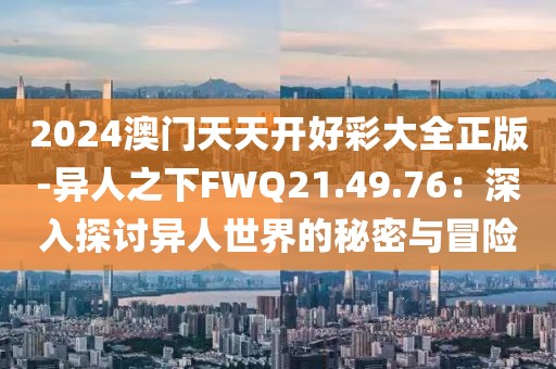 2024澳门天天开好彩大全正版-异人之下FWQ21.49.76：深入探讨异人世界的秘密与冒险