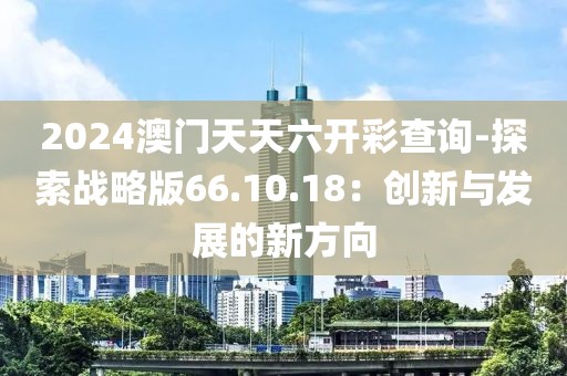 2024澳门天天六开彩查询-探索战略版66.10.18：创新与发展的新方向