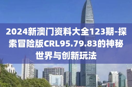 2024新澳门资料大全123期-探索冒险版CRL95.79.83的神秘世界与创新玩法