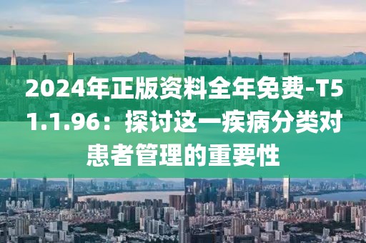 2024年正版资料全年免费-T51.1.96：探讨这一疾病分类对患者管理的重要性