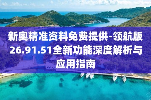 新奥精准资料免费提供-领航版26.91.51全新功能深度解析与应用指南