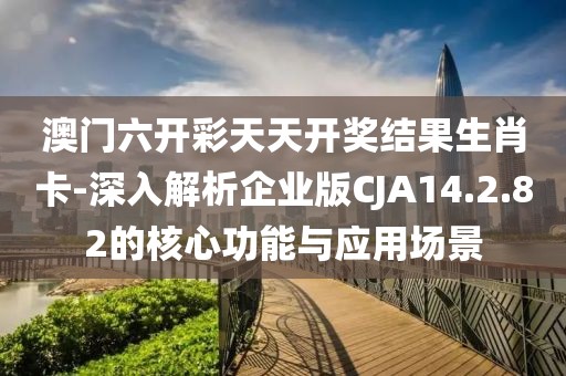澳门六开彩天天开奖结果生肖卡-深入解析企业版CJA14.2.82的核心功能与应用场景