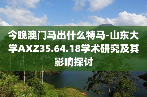 今晚澳门马出什么特马-山东大学AXZ35.64.18学术研究及其影响探讨