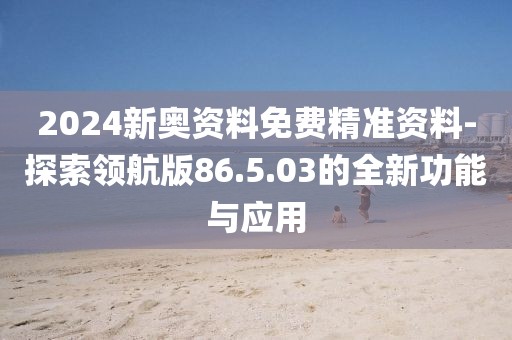 2024新奥资料免费精准资料-探索领航版86.5.03的全新功能与应用