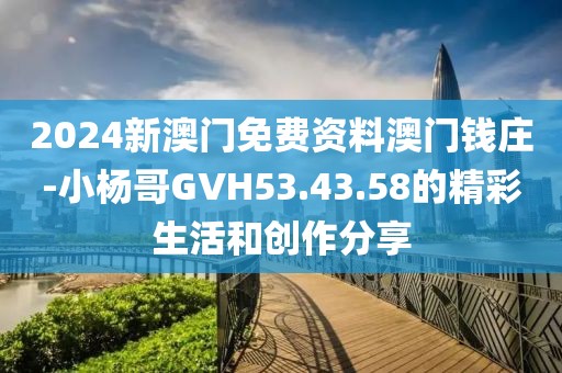 2024新澳门免费资料澳门钱庄-小杨哥GVH53.43.58的精彩生活和创作分享