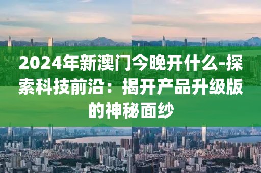 2024年新澳门今晚开什么-探索科技前沿：揭开产品升级版的神秘面纱