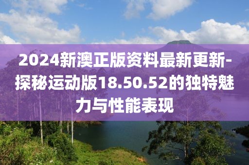2024新澳正版资料最新更新-探秘运动版18.50.52的独特魅力与性能表现