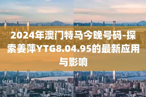 2024年澳门特马今晚号码-探索姜萍YTG8.04.95的最新应用与影响