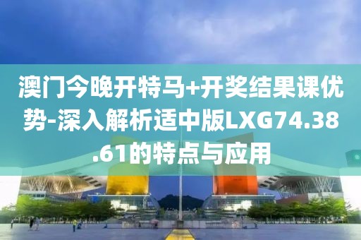 澳门今晚开特马+开奖结果课优势-深入解析适中版LXG74.38.61的特点与应用