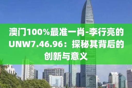 澳门100%最准一肖-李行亮的UNW7.46.96：探秘其背后的创新与意义