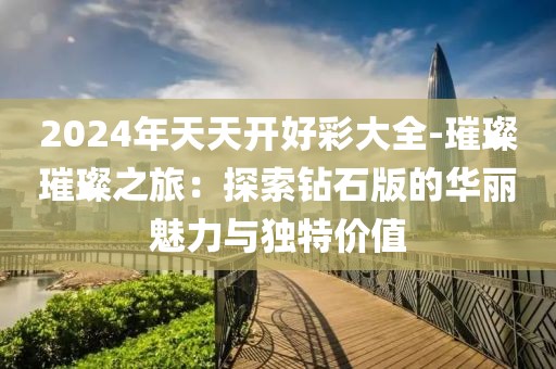 2024年天天开好彩大全-璀璨璀璨之旅：探索钻石版的华丽魅力与独特价值