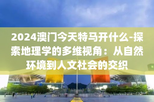 2024澳门今天特马开什么-探索地理学的多维视角：从自然环境到人文社会的交织