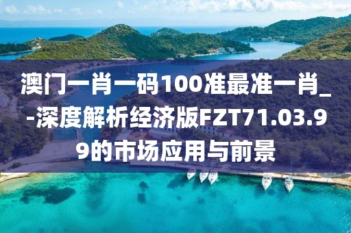 澳门一肖一码100准最准一肖_-深度解析经济版FZT71.03.99的市场应用与前景