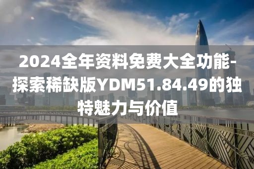 2024全年资料免费大全功能-探索稀缺版YDM51.84.49的独特魅力与价值