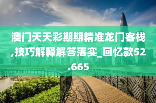 澳门天天彩期期精准龙门客栈,技巧解释解答落实_回忆款52.665