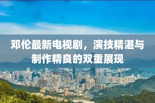 邓伦最新电视剧，演技精湛与制作精良的双重展现