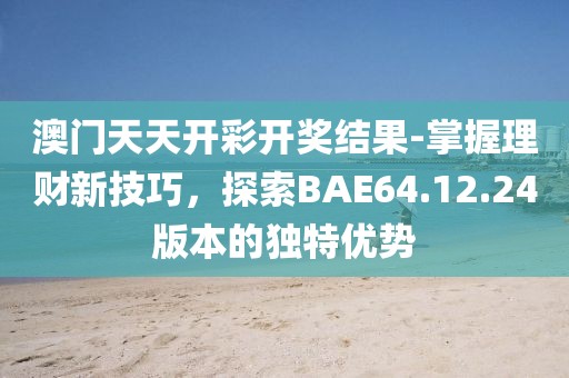 澳门天天开彩开奖结果-掌握理财新技巧，探索BAE64.12.24版本的独特优势