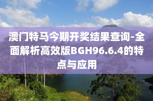 澳门特马今期开奖结果查询-全面解析高效版BGH96.6.4的特点与应用