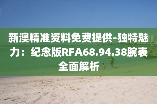 新澳精准资料免费提供-独特魅力：纪念版RFA68.94.38腕表全面解析