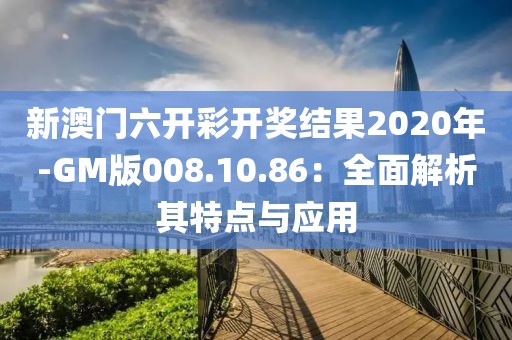 新澳门六开彩开奖结果2020年-GM版008.10.86：全面解析其特点与应用