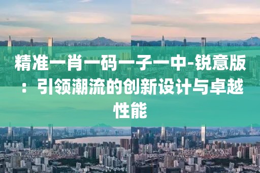 精准一肖一码一子一中-锐意版：引领潮流的创新设计与卓越性能
