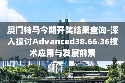 澳门特马今期开奖结果查询-深入探讨Advanced38.66.36技术应用与发展前景