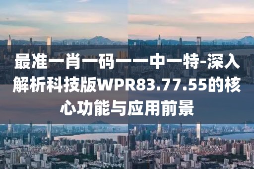 最准一肖一码一一中一特-深入解析科技版WPR83.77.55的核心功能与应用前景