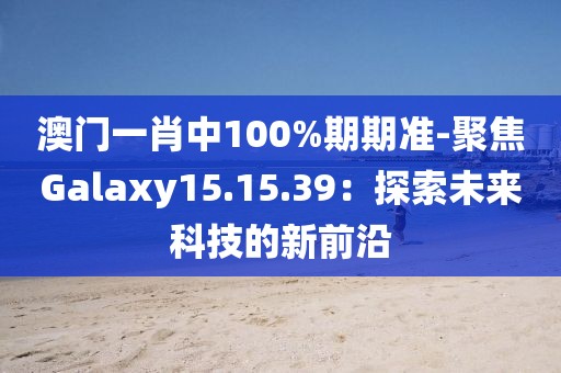 澳门一肖中100%期期准-聚焦Galaxy15.15.39：探索未来科技的新前沿