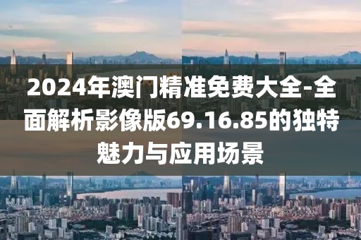 2024年澳门精准免费大全-全面解析影像版69.16.85的独特魅力与应用场景