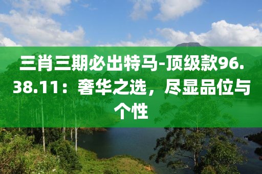 三肖三期必出特马-顶级款96.38.11：奢华之选，尽显品位与个性