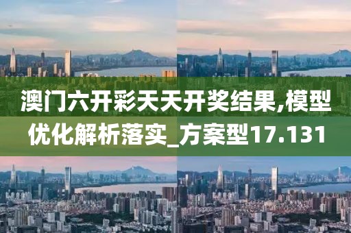 澳门六开彩天天开奖结果,模型优化解析落实_方案型17.131