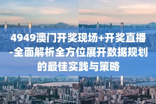 4949澳门开奖现场+开奖直播-全面解析全方位展开数据规划的最佳实践与策略