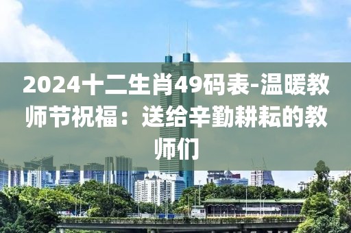2024十二生肖49码表-温暖教师节祝福：送给辛勤耕耘的教师们