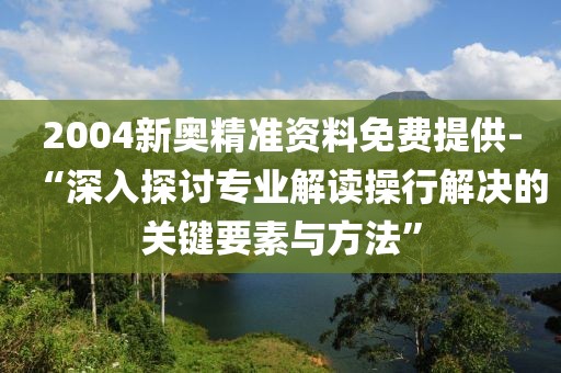 2004新奥精准资料免费提供-“深入探讨专业解读操行解决的关键要素与方法”