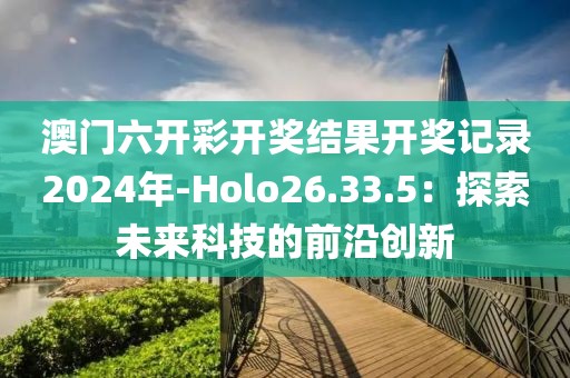 澳门六开彩开奖结果开奖记录2024年-Holo26.33.5：探索未来科技的前沿创新