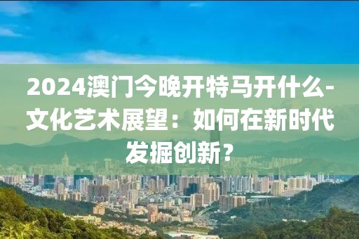 2024澳门今晚开特马开什么-文化艺术展望：如何在新时代发掘创新？
