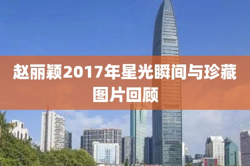 赵丽颖2017年星光瞬间与珍藏图片回顾