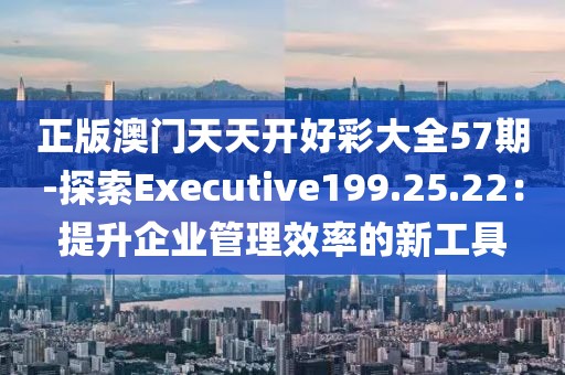 正版澳门天天开好彩大全57期-探索Executive199.25.22：提升企业管理效率的新工具