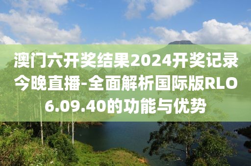 澳门六开奖结果2024开奖记录今晚直播-全面解析国际版RLO6.09.40的功能与优势