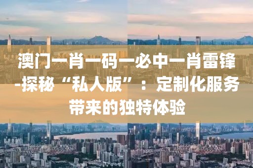 澳门一肖一码一必中一肖雷锋-探秘“私人版”：定制化服务带来的独特体验