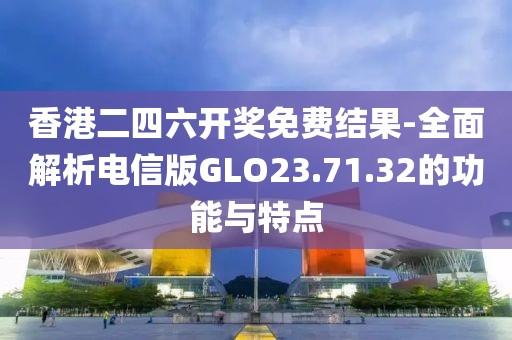 香港二四六开奖免费结果-全面解析电信版GLO23.71.32的功能与特点
