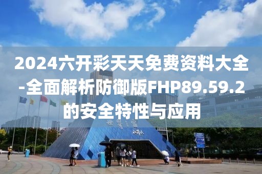 2024六开彩天天免费资料大全-全面解析防御版FHP89.59.2的安全特性与应用