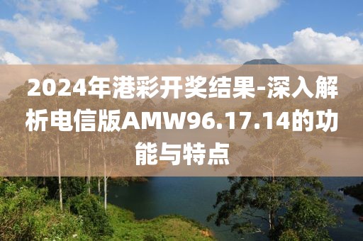 2024年港彩开奖结果-深入解析电信版AMW96.17.14的功能与特点