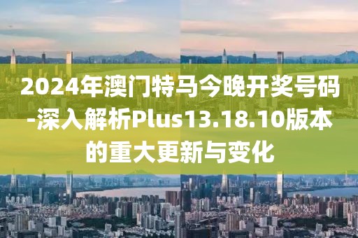 2024年澳门特马今晚开奖号码-深入解析Plus13.18.10版本的重大更新与变化