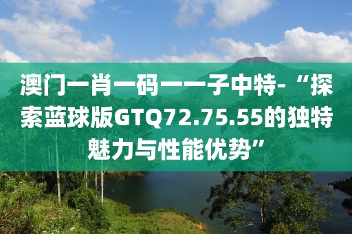 澳门一肖一码一一子中特-“探索蓝球版GTQ72.75.55的独特魅力与性能优势”