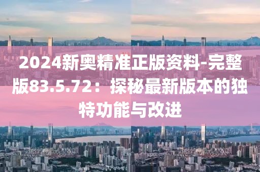 2024新奥精准正版资料-完整版83.5.72：探秘最新版本的独特功能与改进