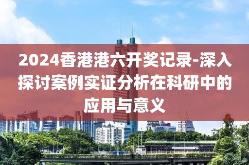 2024香港港六开奖记录-深入探讨案例实证分析在科研中的应用与意义