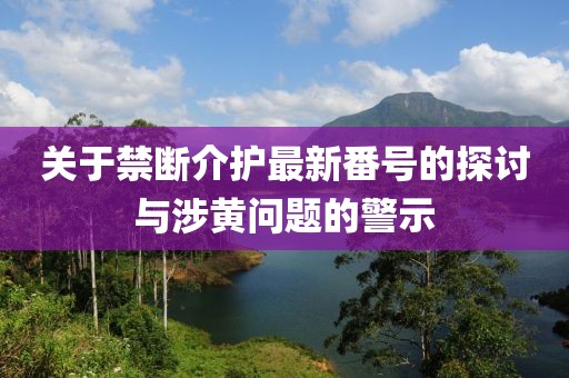 关于禁断介护最新番号的探讨与涉黄问题的警示