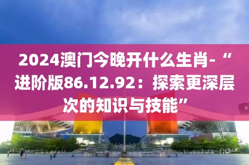 2024澳门今晚开什么生肖-“进阶版86.12.92：探索更深层次的知识与技能”