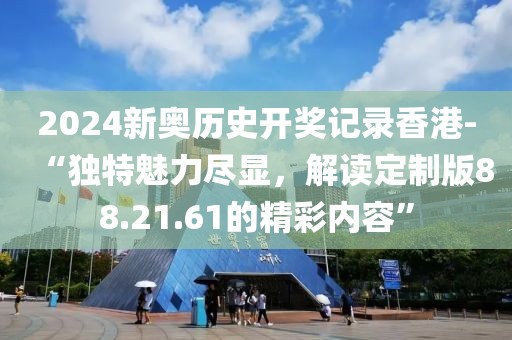2024新奥历史开奖记录香港-“独特魅力尽显，解读定制版88.21.61的精彩内容”